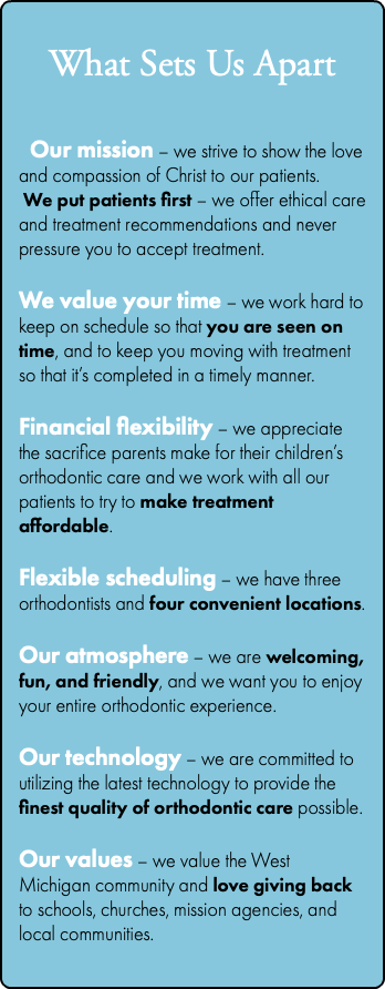 &nbsp;What Sets Us Apart Our mission – we strive to show the love and compassion of Christ to our patients. We put patients first – we offer ethical care and treatment recommendations and never pressure you to accept treatment. We value your time – we work hard to keep on schedule so that you are seen on time, and to keep you moving with treatment so that it’s completed in a timely manner. Financial flexibility – we appreciate the sacrifice parents make for their children’s orthodontic care and we work with all our patients to try to make treatment affordable. Flexible scheduling – we have three orthodontists and four convenient locations. Our atmosphere – we are welcoming, fun, and friendly, and we want you to enjoy your entire orthodontic experience. Our technology – we are committed to utilizing the latest technology to provide the finest quality of orthodontic care possible. Our values – we value the West Michigan community and love giving back to schools, churches, mission agencies, and local communities. 